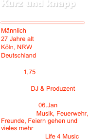 Kurz und knapp
￼
Jürgen F.
￼
Männlich27 Jahre alt Köln, NRW DeutschlandGröße: 1,75 Tätigkeit: DJ & Produzent

Geburtstag: 06.JanInteressen: Musik, Feuerwehr, Freunde, Feiern gehen und vieles mehrLieblingszitat: Life 4 Music
