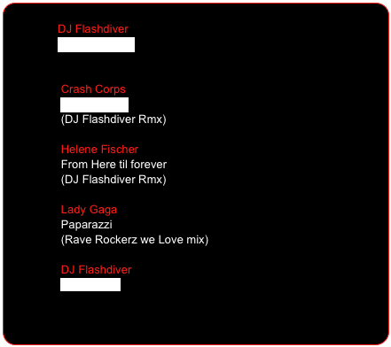 
                DJ Flashdiver                        
                Saturday Night 
                

                 Crash Corps
                 Total Recall
                 (DJ Flashdiver Rmx)

                 Helene Fischer   
                 From Here til forever
                 (DJ Flashdiver Rmx) 

                 Lady Gaga
                 Paparazzi                  (Rave Rockerz we Love mix)

                 DJ Flashdiver
                 The Beauty